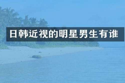 日韩近视的明星男生有谁
