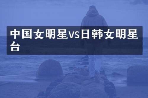 中国女明星vs日韩女明星同台