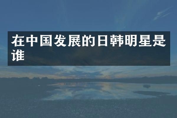 在中国发展的日韩明星是谁