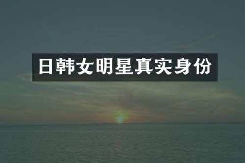 日韩女明星真实身份