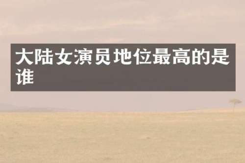大陆女演员地位最高的是谁