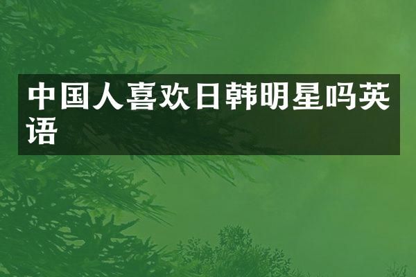 中国人喜欢日韩明星吗英语