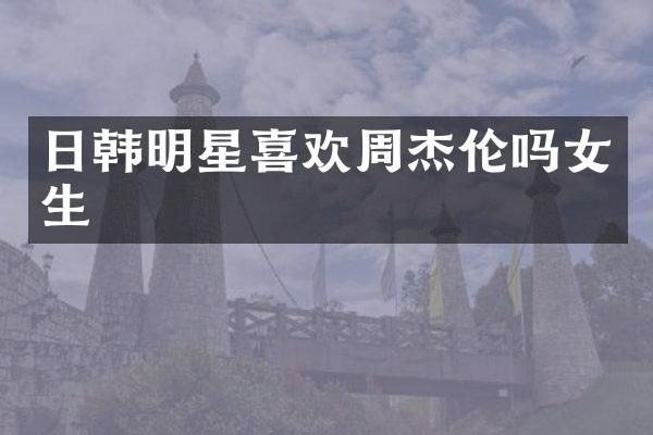 日韩明星喜欢周杰伦吗女生