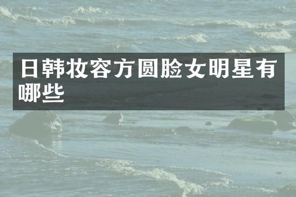 日韩妆容方圆脸女明星有哪些