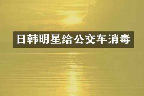 日韩明星给公交车消毒