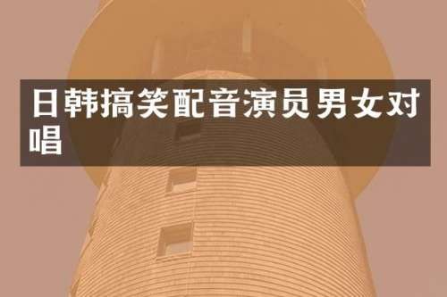 日韩搞笑配音演员男女对唱