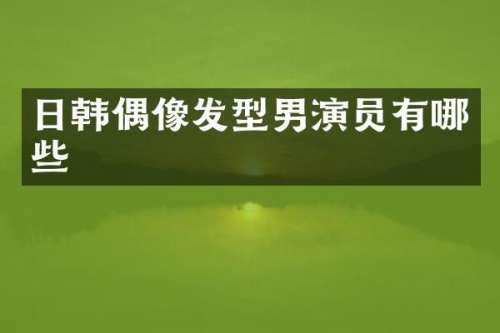 日韩偶像发型男演员有哪些