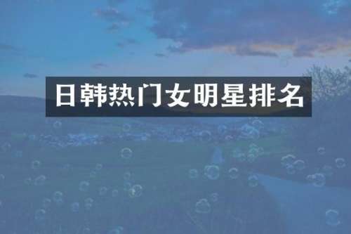 日韩热门女明星排名
