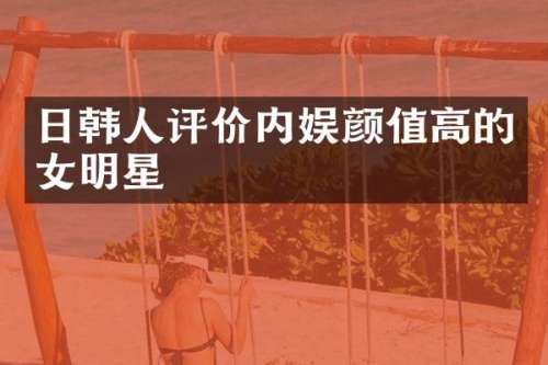 日韩人评价内娱颜值高的女明星