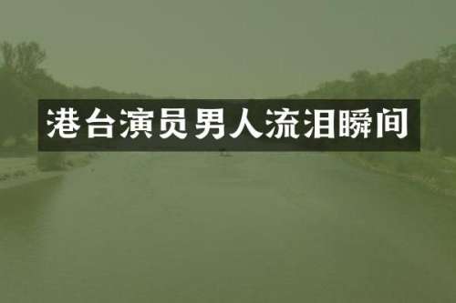 港台演员男人流泪瞬间
