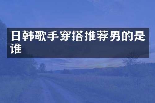 日韩歌手穿搭推荐男的是谁
