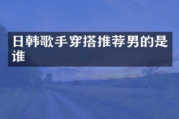 日韩歌手穿搭推荐男的是谁