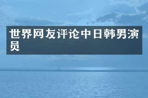 世界网友评论中日韩男演员