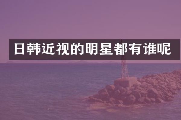 日韩近视的明星都有谁呢