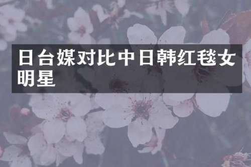 日台媒对比中日韩红毯女明星
