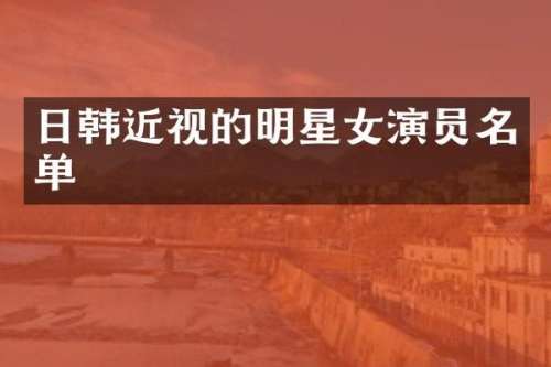 日韩近视的明星女演员名单