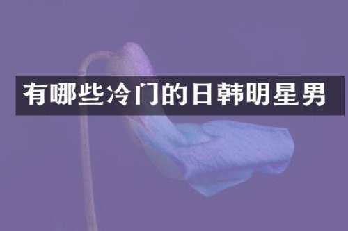 有哪些冷门的日韩明星男