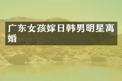 广东女孩嫁日韩男明星离婚