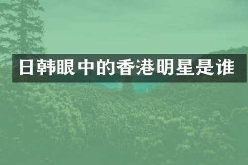 日韩眼中的香港明星是谁