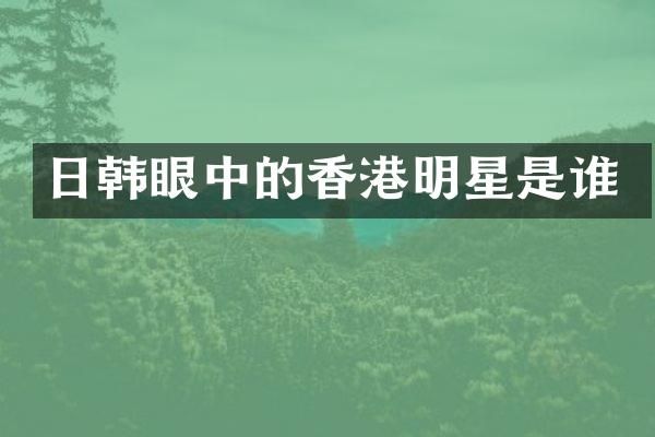 日韩眼中的香港明星是谁