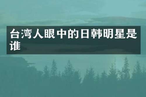台湾人眼中的日韩明星是谁
