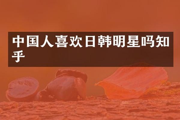 中国人喜欢日韩明星吗知乎