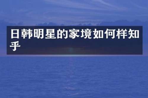 日韩明星的家境如何样知乎