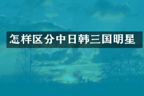 怎样区分中日韩三国明星