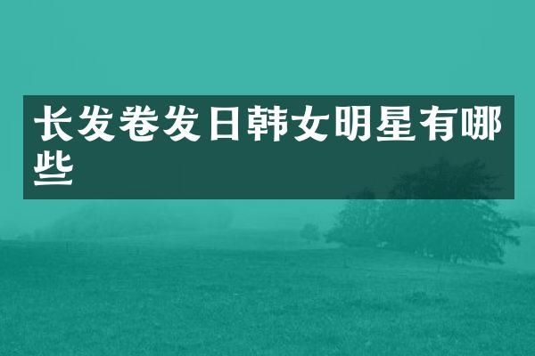 长发卷发日韩女明星有哪些