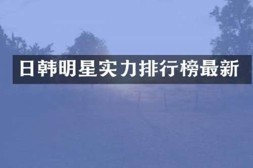 日韩明星实力排行榜最新