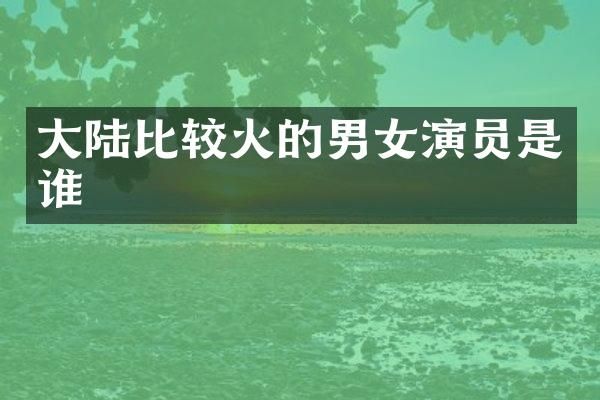 大陆比较火的男女演员是谁