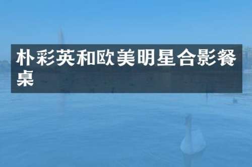 朴彩英和欧美明星合影餐桌