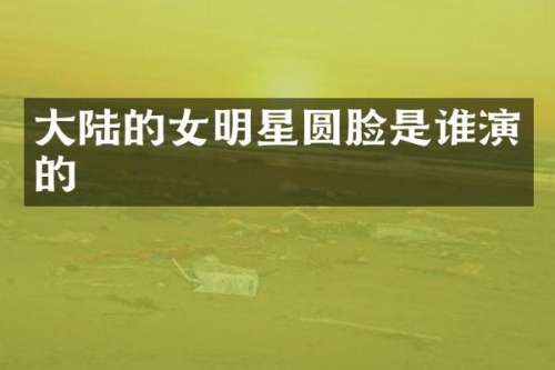 大陆的女明星圆脸是谁演的
