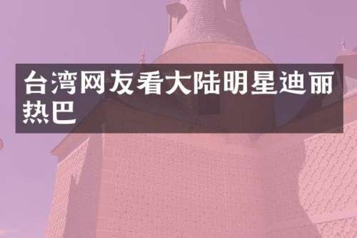 台湾网友看大陆明星迪丽热巴