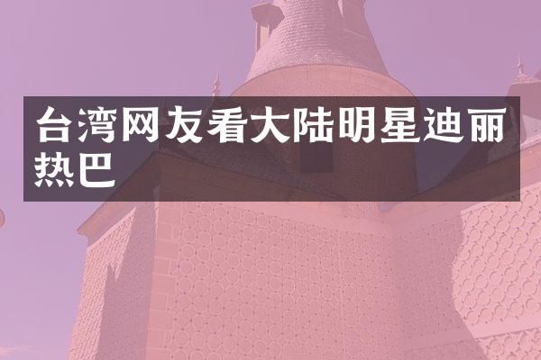 台湾网友看大陆明星迪丽热巴