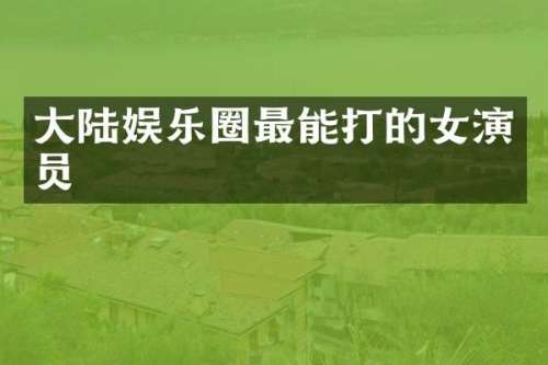 大陆娱乐圈最能打的女演员
