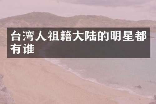 台湾人祖籍大陆的明星都有谁