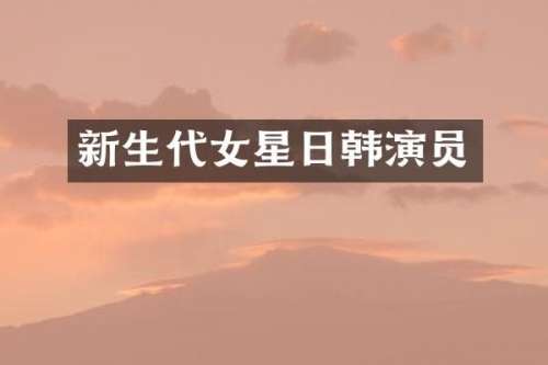 新生代女星日韩演员