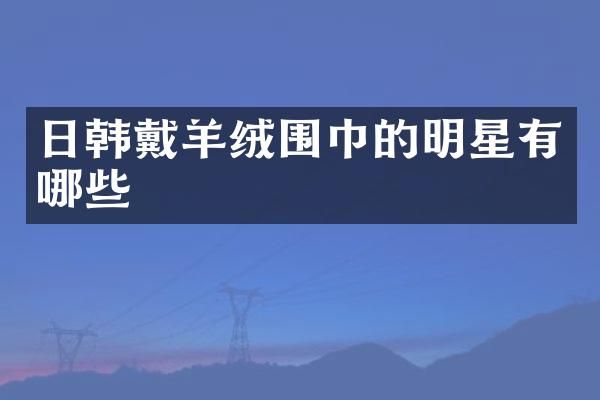 日韩戴羊绒围巾的明星有哪些
