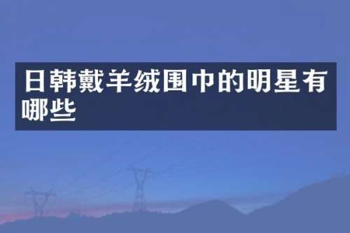 日韩戴羊绒围巾的明星有哪些