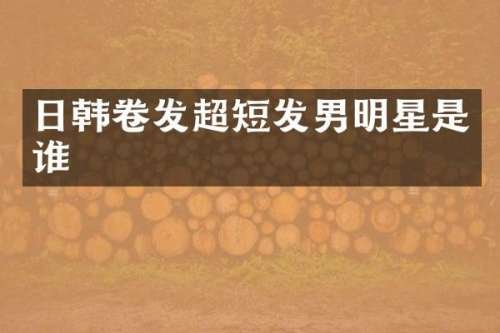 日韩卷发超短发男明星是谁