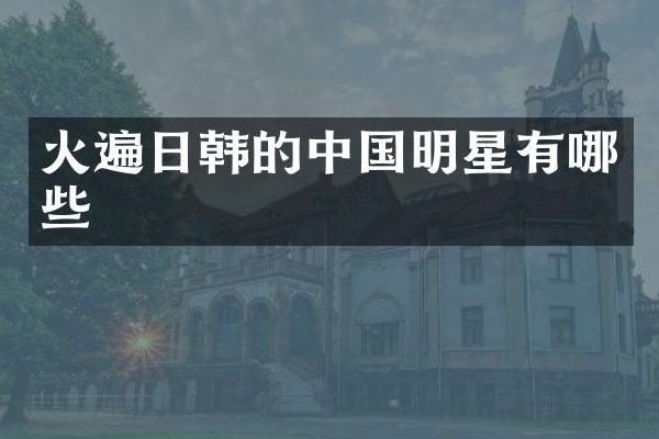 火遍日韩的中国明星有哪些