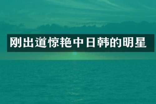 刚出道惊艳中日韩的明星