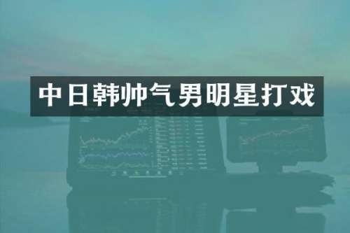 中日韩帅气男明星打戏