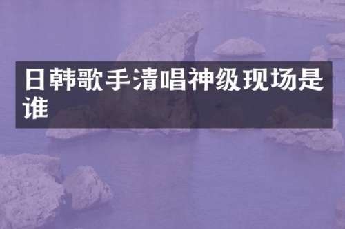 日韩歌手清唱神级现场是谁