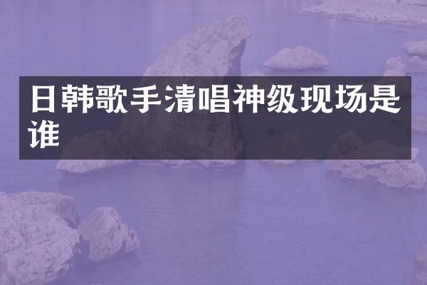 日韩歌手清唱神级现场是谁