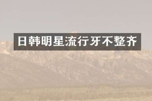日韩明星流行牙不整齐