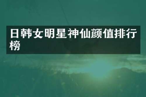 日韩女明星神仙颜值排行榜