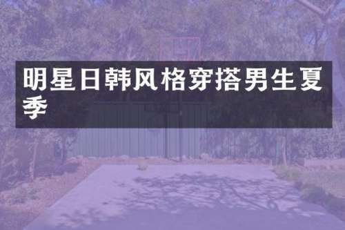 明星日韩风格穿搭男生夏季