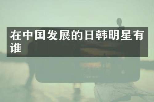 在中国发展的日韩明星有谁